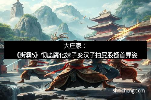大庄家：《街霸5》彻底腐化妹子变汉子拍屁股搔首弄姿